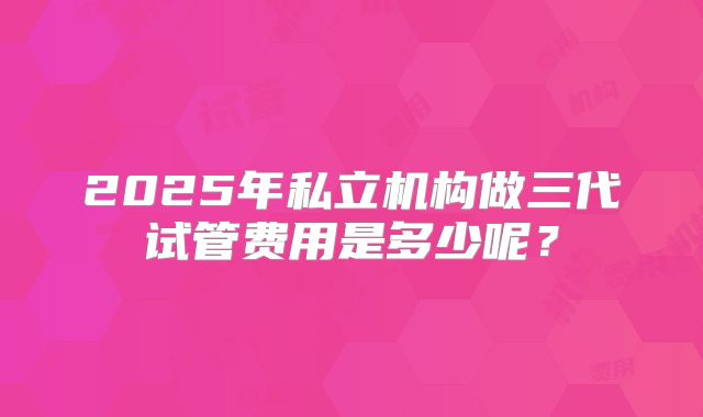 2025年私立机构做三代试管费用是多少呢？