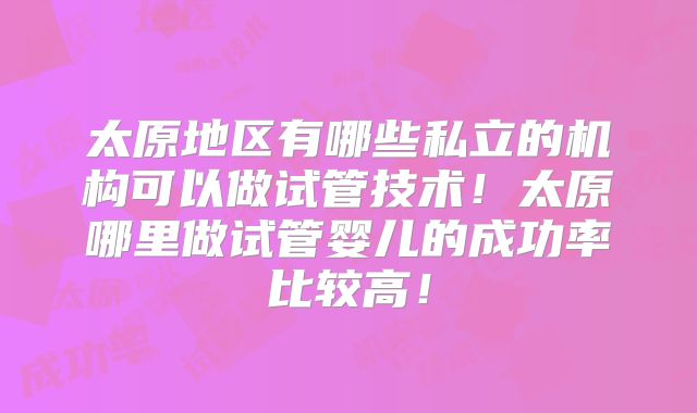 太原地区有哪些私立的机构可以做试管技术！太原哪里做试管婴儿的成功率比较高！