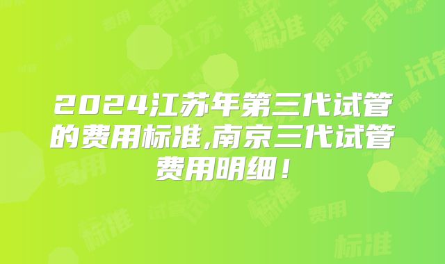 2024江苏年第三代试管的费用标准,南京三代试管费用明细！