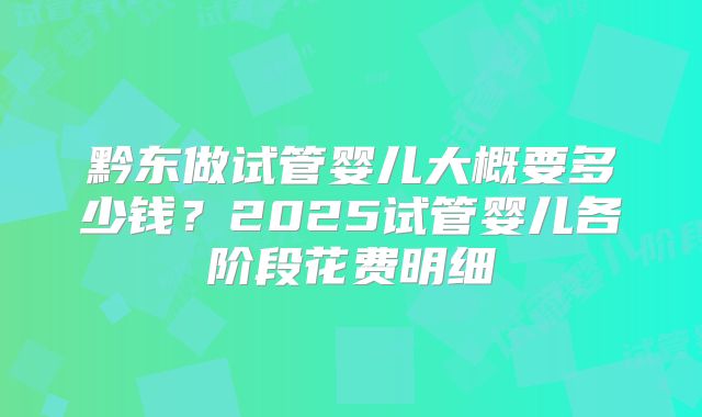 黔东做试管婴儿大概要多少钱？2025试管婴儿各阶段花费明细