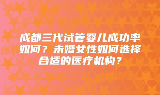 成都三代试管婴儿成功率如何？未婚女性如何选择合适的医疗机构？