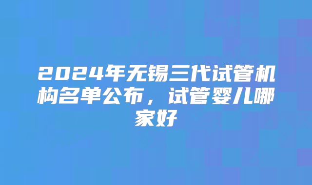 2024年无锡三代试管机构名单公布，试管婴儿哪家好