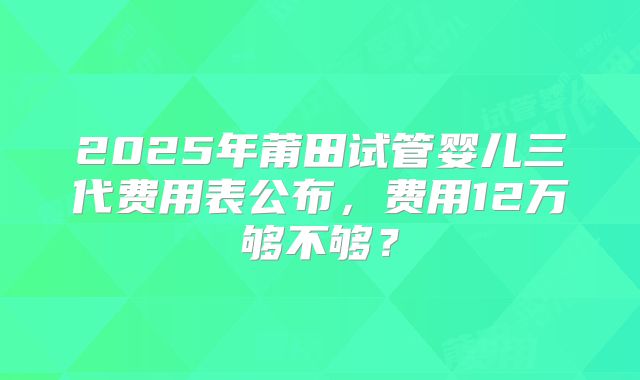 2025年莆田试管婴儿三代费用表公布，费用12万够不够？