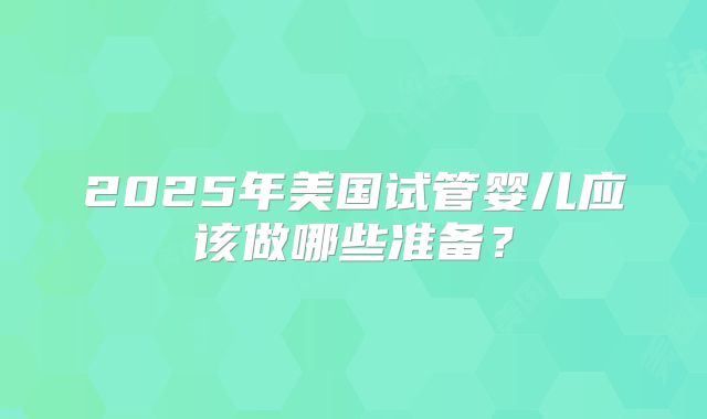 2025年美国试管婴儿应该做哪些准备？
