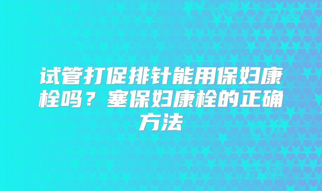 试管打促排针能用保妇康栓吗?塞保妇康栓的正确方法