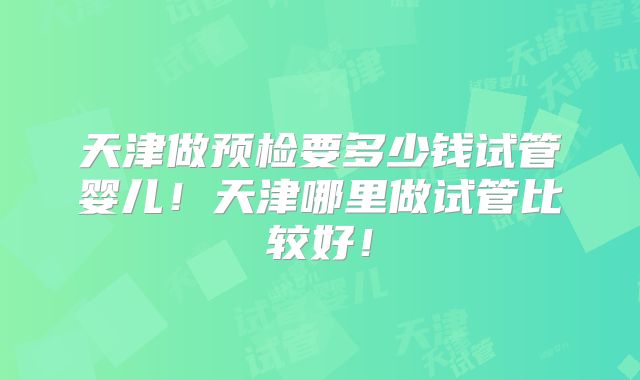 天津做预检要多少钱试管婴儿！天津哪里做试管比较好！