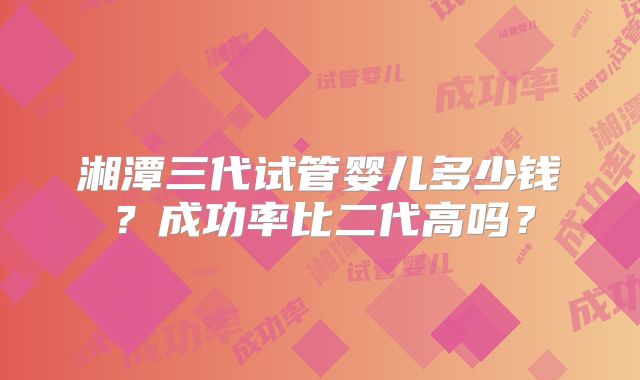湘潭三代试管婴儿多少钱？成功率比二代高吗？