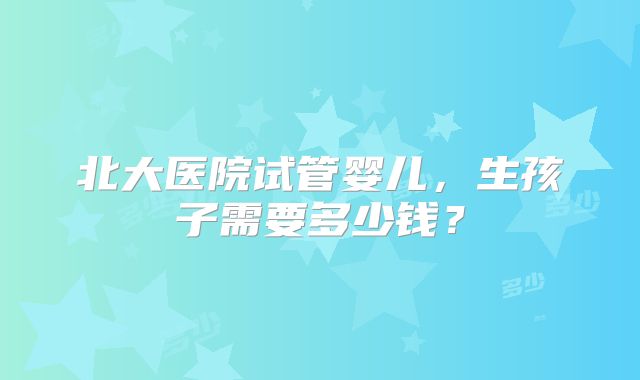 北大医院试管婴儿，生孩子需要多少钱？