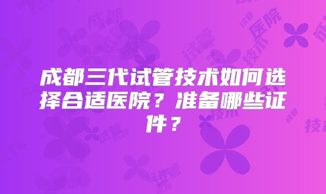 成都三代试管技术如何选择合适医院？准备哪些证件？