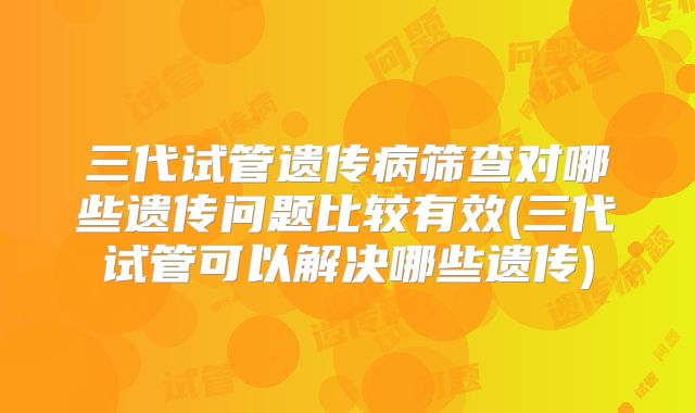 三代试管遗传病筛查对哪些遗传问题比较有效(三代试管可以解决哪些遗传)