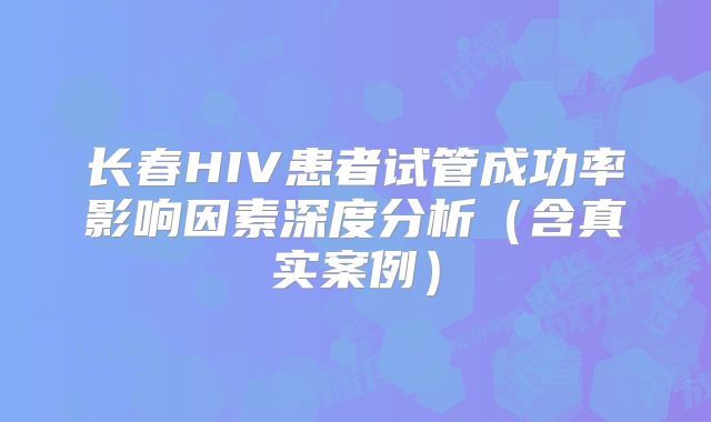 长春HIV患者试管成功率影响因素深度分析（含真实案例）