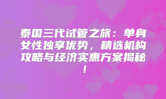 泰国三代试管之旅：单身女性独享优势，精选机构攻略与经济实惠方案揭秘！