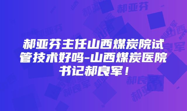 郝亚芬主任山西煤炭院试管技术好吗-山西煤炭医院书记郝良军！