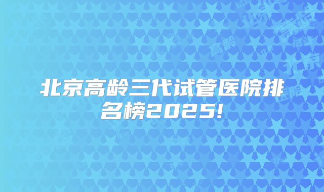 北京高龄三代试管医院排名榜2025!