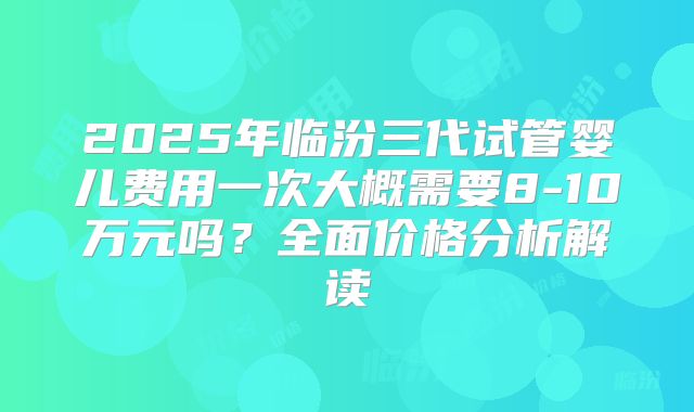 2025年临汾三代试管婴儿费用一次大概需要8-10万元吗？全面价格分析解读