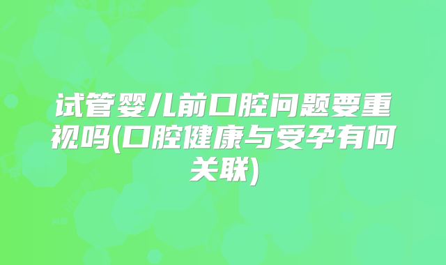 试管婴儿前口腔问题要重视吗(口腔健康与受孕有何关联)