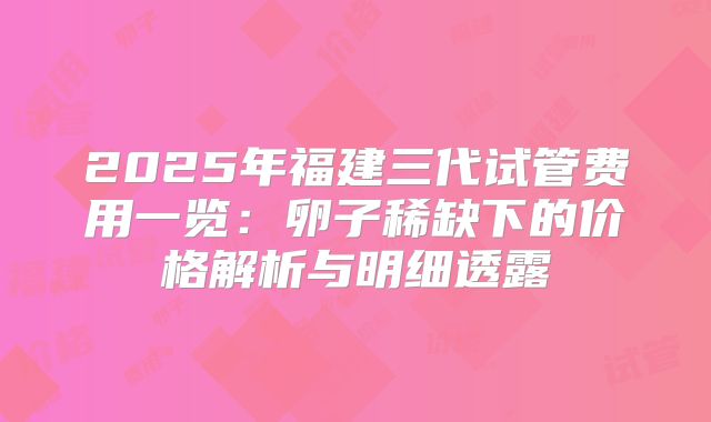 2025年福建三代试管费用一览：卵子稀缺下的价格解析与明细透露