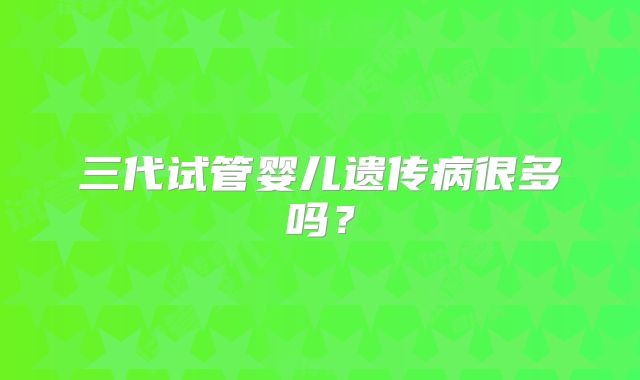 三代试管婴儿遗传病很多吗？