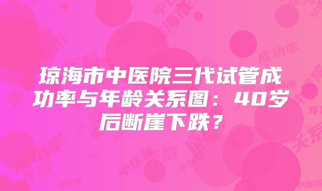 琼海市中医院三代试管成功率与年龄关系图：40岁后断崖下跌？