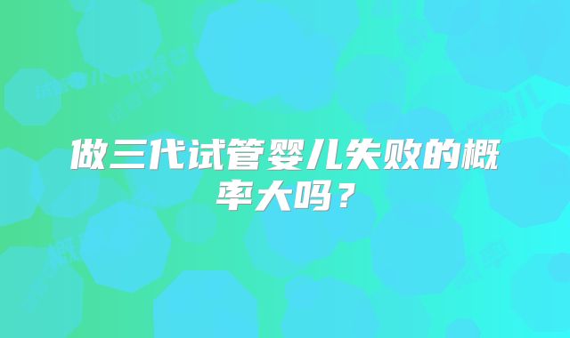 做三代试管婴儿失败的概率大吗？