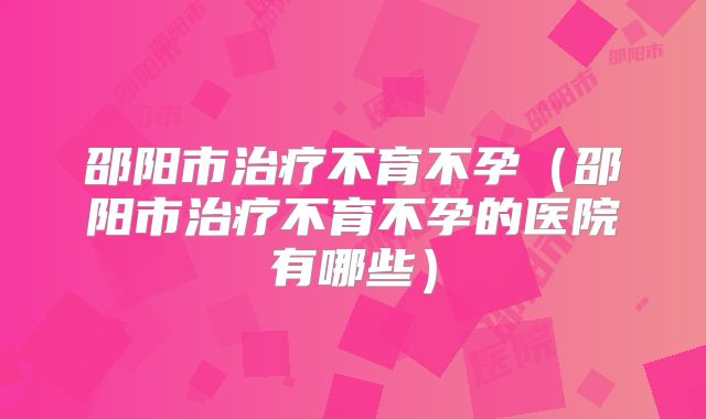 邵阳市治疗不育不孕（邵阳市治疗不育不孕的医院有哪些）