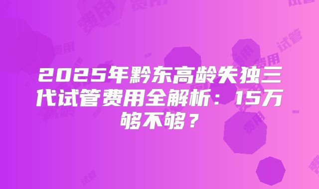 2025年黔东高龄失独三代试管费用全解析:15万够不够?