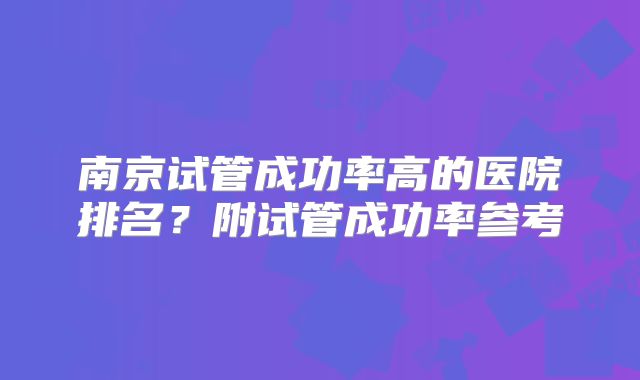 南京试管成功率高的医院排名？附试管成功率参考