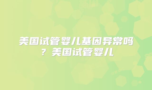美国试管婴儿基因异常吗？美国试管婴儿