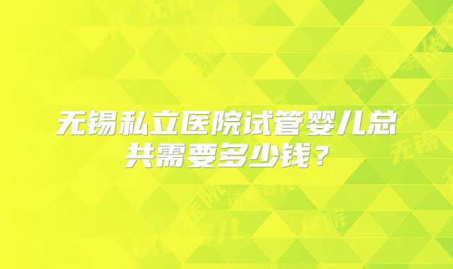 无锡私立医院试管婴儿总共需要多少钱？