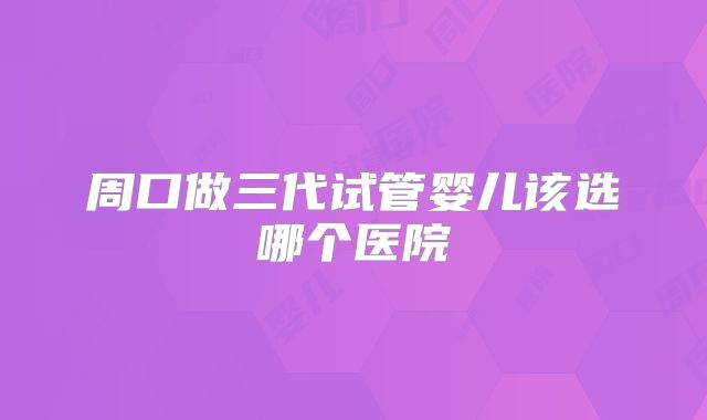 周口做三代试管婴儿该选哪个医院