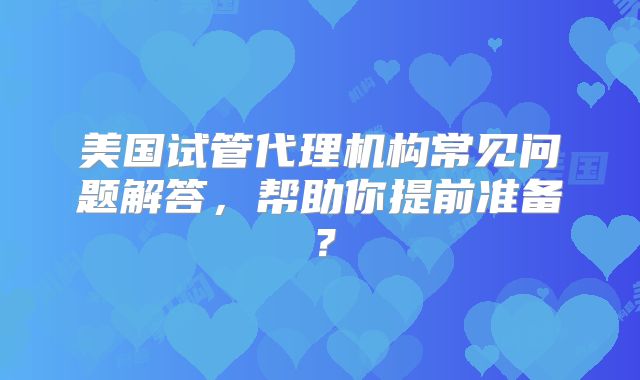 美国试管代理机构常见问题解答，帮助你提前准备？