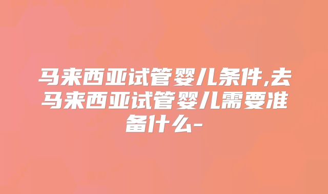 马来西亚试管婴儿条件,去马来西亚试管婴儿需要准备什么-