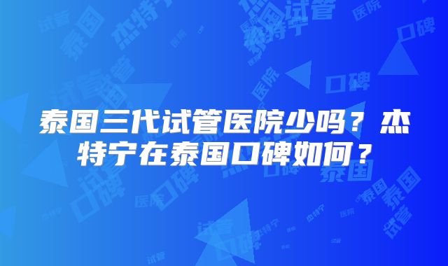 泰国三代试管医院少吗？杰特宁在泰国口碑如何？
