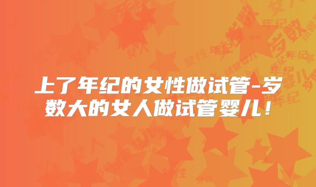 上了年纪的女性做试管-岁数大的女人做试管婴儿！
