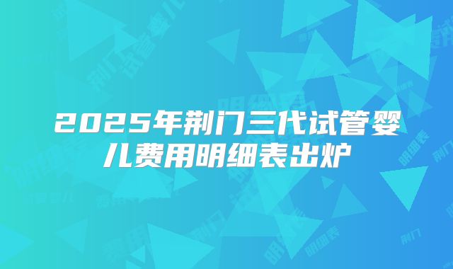 2025年荆门三代试管婴儿费用明细表出炉