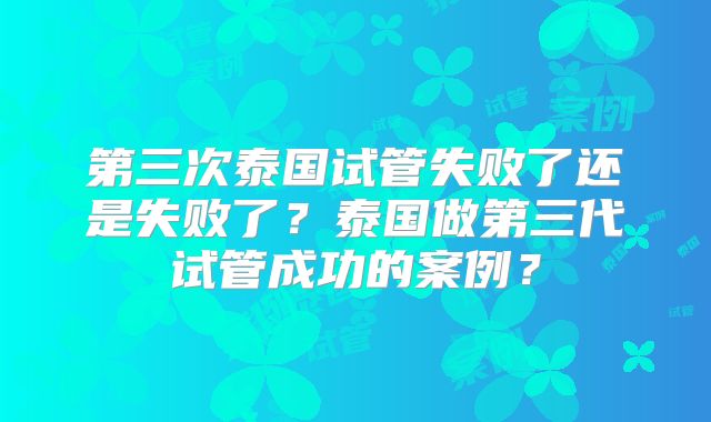 第三次泰国试管失败了还是失败了？泰国做第三代试管成功的案例？