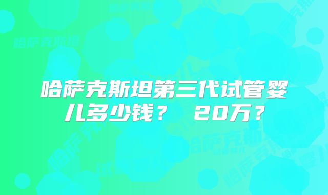 哈萨克斯坦第三代试管婴儿多少钱？ 20万？