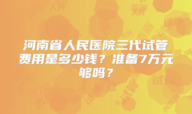 河南省人民医院三代试管费用是多少钱？准备7万元够吗？