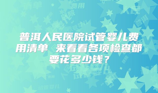 普洱人民医院试管婴儿费用清单 来看看各项检查都要花多少钱？