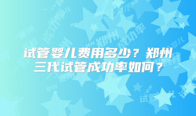试管婴儿费用多少？郑州三代试管成功率如何？