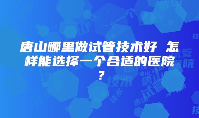 唐山哪里做试管技术好 怎样能选择一个合适的医院？