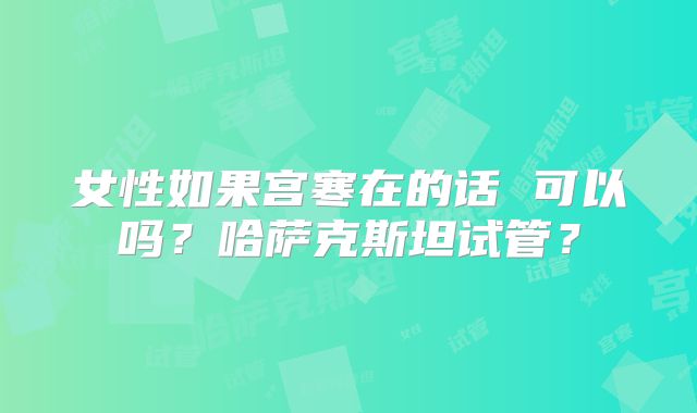 女性如果宫寒在的话 可以吗？哈萨克斯坦试管？