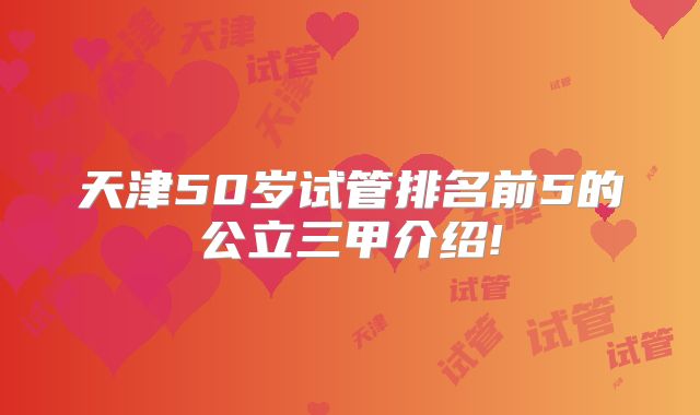 天津50岁试管排名前5的公立三甲介绍!