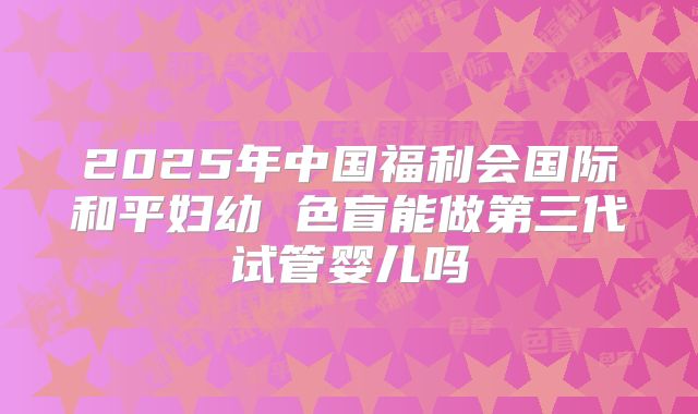 2025年中国福利会国际和平妇幼 色盲能做第三代试管婴儿吗