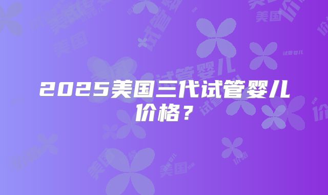 2025美国三代试管婴儿价格？