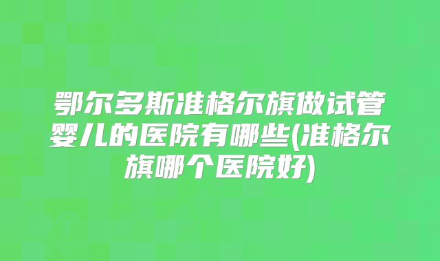 鄂尔多斯准格尔旗做试管婴儿的医院有哪些(准格尔旗哪个医院好)