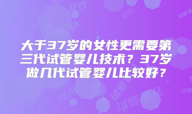 大于37岁的女性更需要第三代试管婴儿技术？37岁做几代试管婴儿比较好？