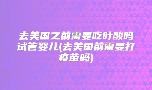去美国之前需要吃叶酸吗试管婴儿(去美国前需要打疫苗吗)