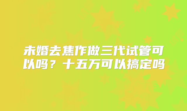 未婚去焦作做三代试管可以吗？十五万可以搞定吗