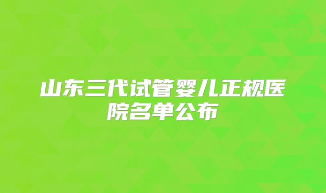 山东三代试管婴儿正规医院名单公布